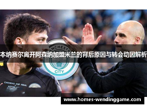 本纳赛尔离开阿森纳加盟米兰的背后原因与转会动因解析