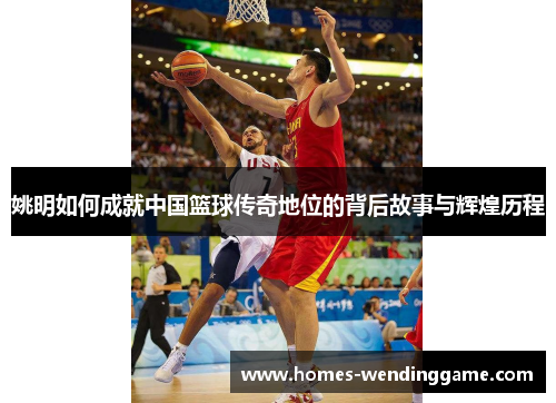 姚明如何成就中国篮球传奇地位的背后故事与辉煌历程