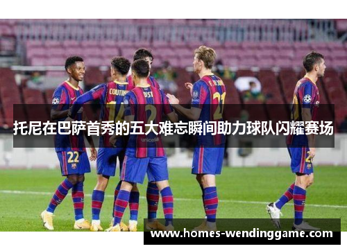 托尼在巴萨首秀的五大难忘瞬间助力球队闪耀赛场