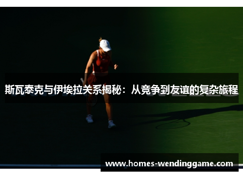 斯瓦泰克与伊埃拉关系揭秘：从竞争到友谊的复杂旅程