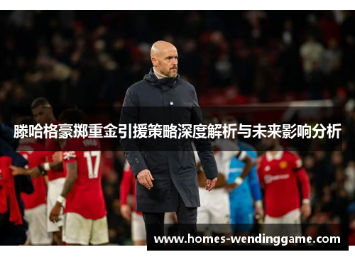 滕哈格豪掷重金引援策略深度解析与未来影响分析