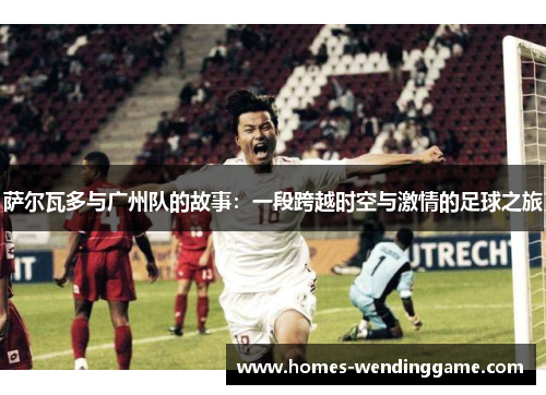 萨尔瓦多与广州队的故事：一段跨越时空与激情的足球之旅