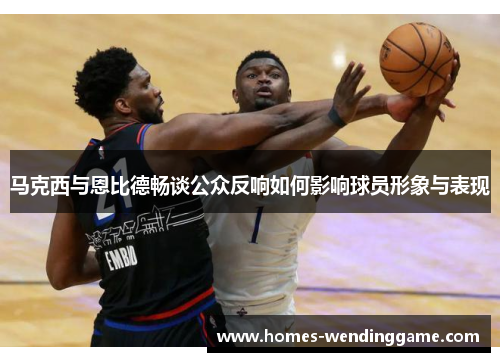 马克西与恩比德畅谈公众反响如何影响球员形象与表现