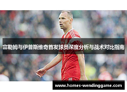 富勒姆与伊普斯维奇首发球员深度分析与战术对比指南