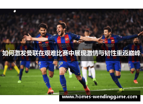 如何激发曼联在艰难比赛中展现激情与韧性重返巅峰