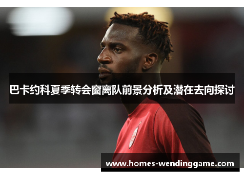 巴卡约科夏季转会窗离队前景分析及潜在去向探讨