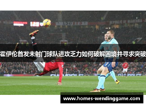 霍伊伦首发未射门球队进攻乏力如何破解困境并寻求突破