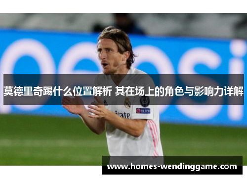莫德里奇踢什么位置解析 其在场上的角色与影响力详解