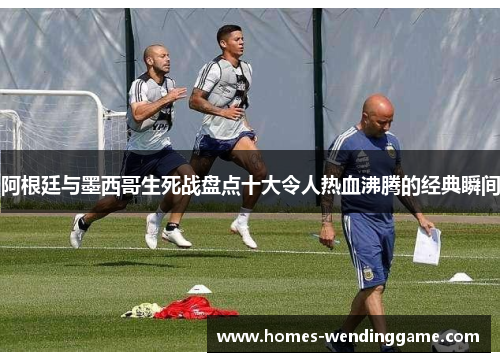 阿根廷与墨西哥生死战盘点十大令人热血沸腾的经典瞬间
