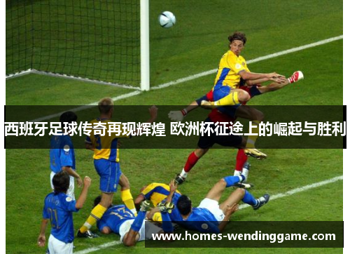 西班牙足球传奇再现辉煌 欧洲杯征途上的崛起与胜利